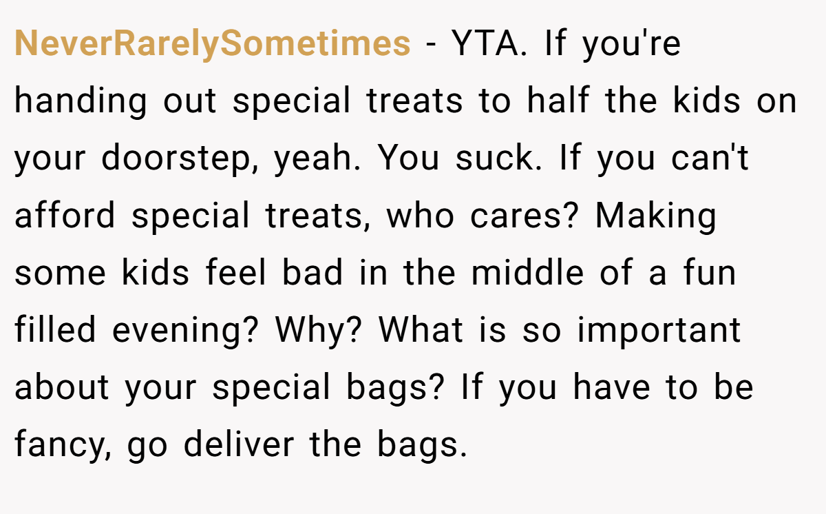 NeverRarelySometimes − YTA. If you're handing out special treats to half the kids on your doorstep, yeah. You suck. If you can't afford special treats, who cares? Making some kids feel bad in the middle of a fun filled evening? Why? What is so important about your special bags? If you have to be fancy, go deliver the bags.