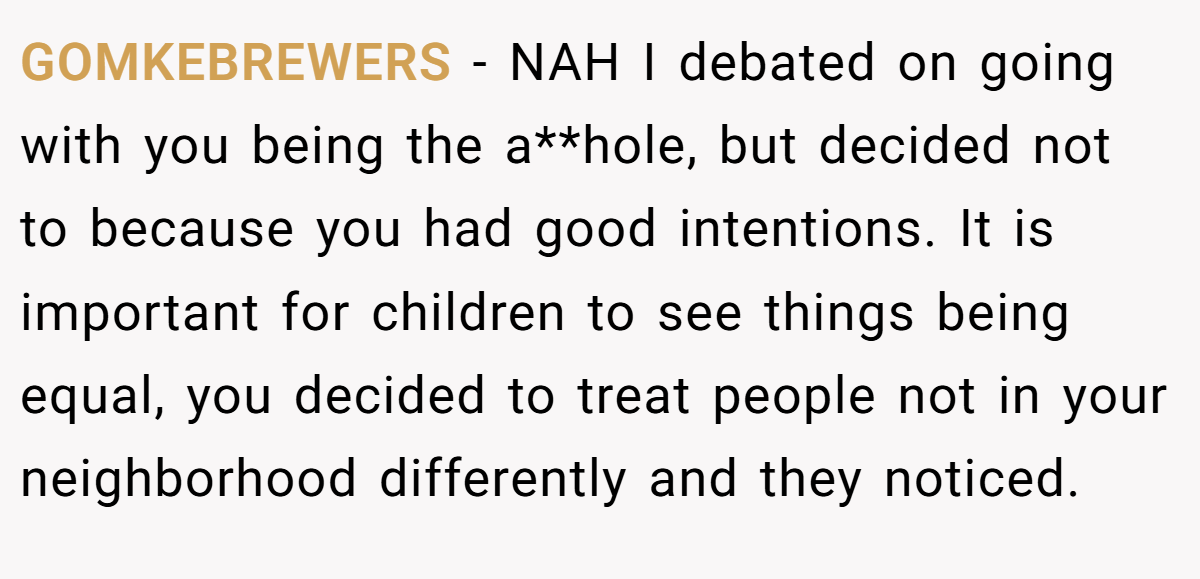 GOMKEBREWERS − NAH I debated on going with you being the a**hole, but decided not to because you had good intentions. It is important for children to see things being equal, you decided to treat people not in your neighborhood differently and they noticed.