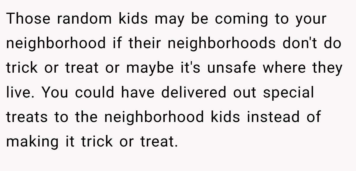 Those random kids may be coming to your neighborhood if their neighborhoods don't do trick or treat or maybe it's unsafe where they live. You could have delivered out special treats to the neighborhood kids instead of making it trick or treat.