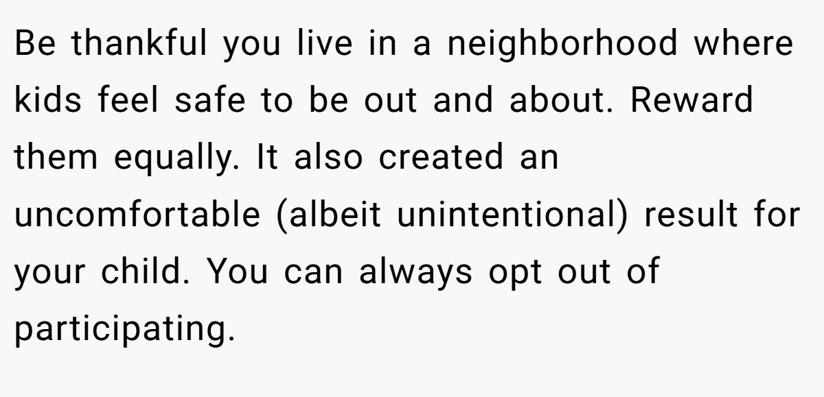 Be thankful you live in a neighborhood where kids feel safe to be out and about. Reward them equally. It also created an uncomfortable (albeit unintentional) result for your child. You can always opt out of participating.