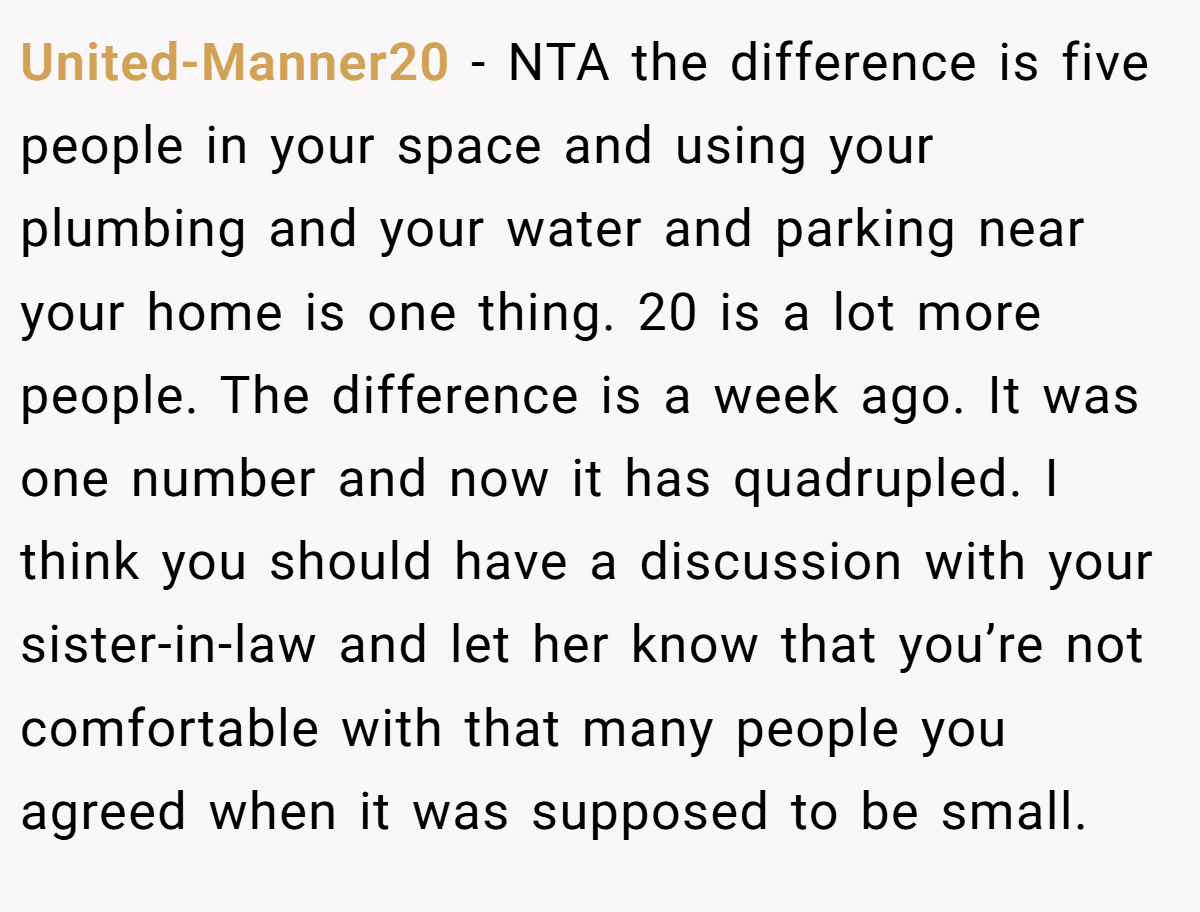 United-Manner20 − NTA the difference is five people in your space and using your plumbing and your water and parking near your home is one thing. 20 is a lot more people. The difference is a week ago. It was one number and now it has quadrupled. I think you should have a discussion with your sister-in-law and let her know that you’re not comfortable with that many people you agreed when it was supposed to be small.