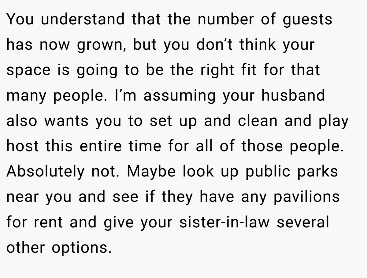 You understand that the number of guests has now grown, but you don’t think your space is going to be the right fit for that many people. I’m assuming your husband also wants you to set up and clean and play host this entire time for all of those people. Absolutely not. Maybe look up public parks near you and see if they have any pavilions for rent and give your sister-in-law several other options.