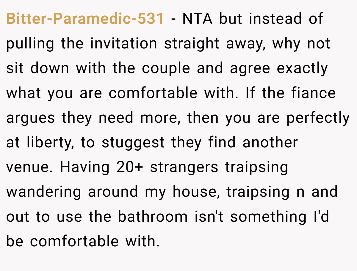 Bitter-Paramedic-531 − NTA but instead of pulling the invitation straight away, why not sit down with the couple and agree exactly what you are comfortable with. If the fiance argues they need more, then you are perfectly at liberty, to stuggest they find another venue. Having 20+ strangers traipsing wandering around my house, traipsing n and out to use the bathroom isn't something I'd be comfortable with.