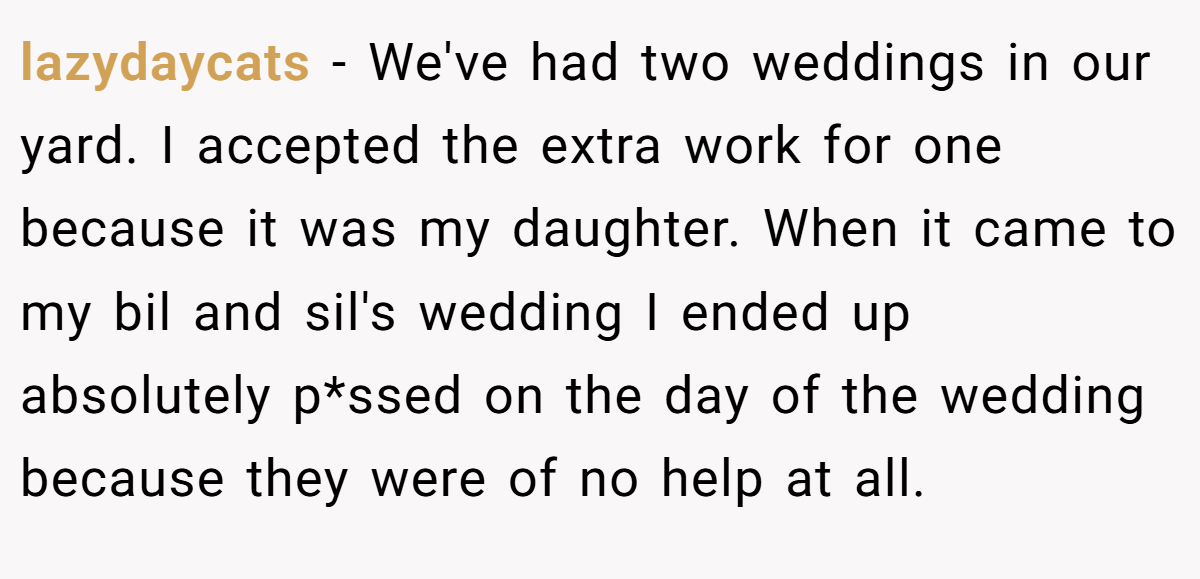 lazydaycats − We've had two weddings in our yard. I accepted the extra work for one because it was my daughter. When it came to my bil and sil's wedding I ended up absolutely p*ssed on the day of the wedding because they were of no help at all.
