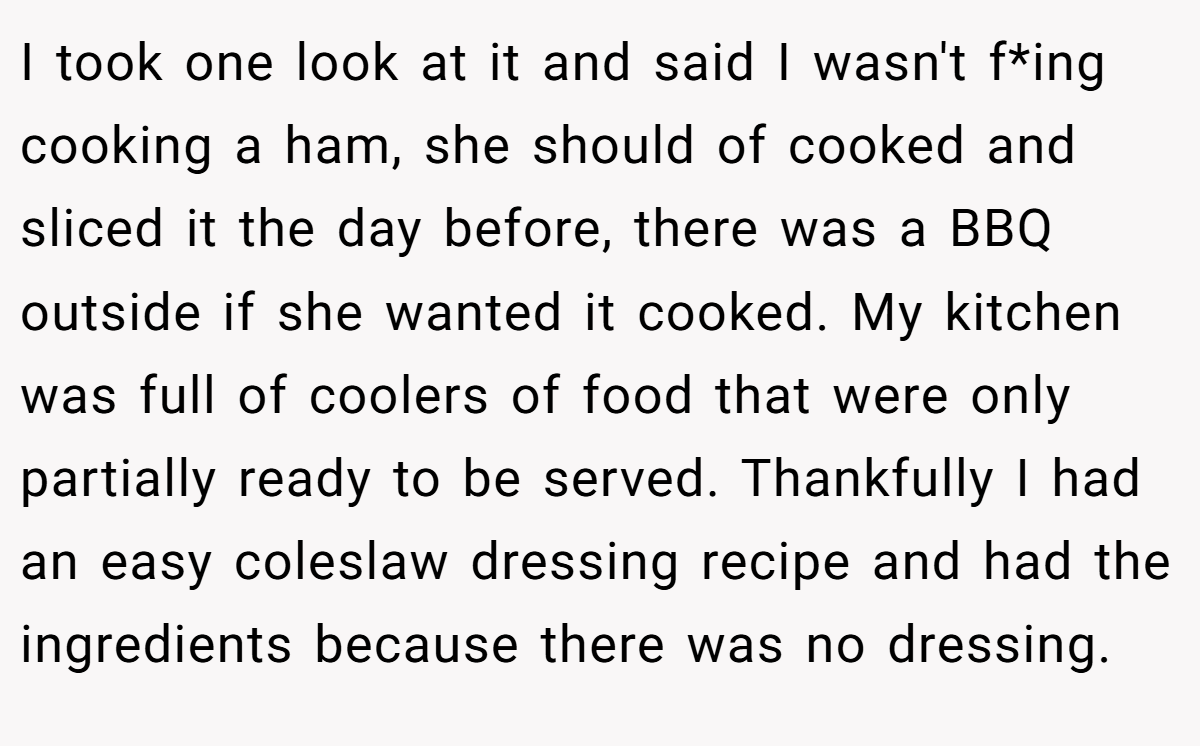 I took one look at it and said I wasn't f*ing cooking a ham, she should of cooked and sliced it the day before, there was a BBQ outside if she wanted it cooked. My kitchen was full of coolers of food that were only partially ready to be served. Thankfully I had an easy coleslaw dressing recipe and had the ingredients because there was no dressing.