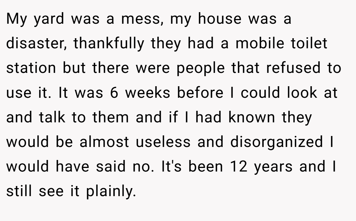My yard was a mess, my house was a disaster, thankfully they had a mobile toilet station but there were people that refused to use it. It was 6 weeks before I could look at and talk to them and if I had known they would be almost useless and disorganized I would have said no. It's been 12 years and I still see it plainly.