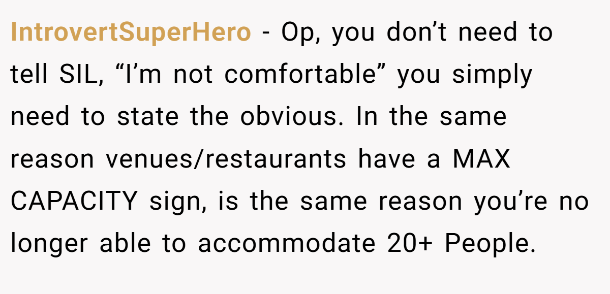 IntrovertSuperHero − Op, you don’t need to tell SIL, “I’m not comfortable” you simply need to state the obvious. In the same reason venues/restaurants have a MAX CAPACITY sign, is the same reason you’re no longer able to accommodate 20+ People.
