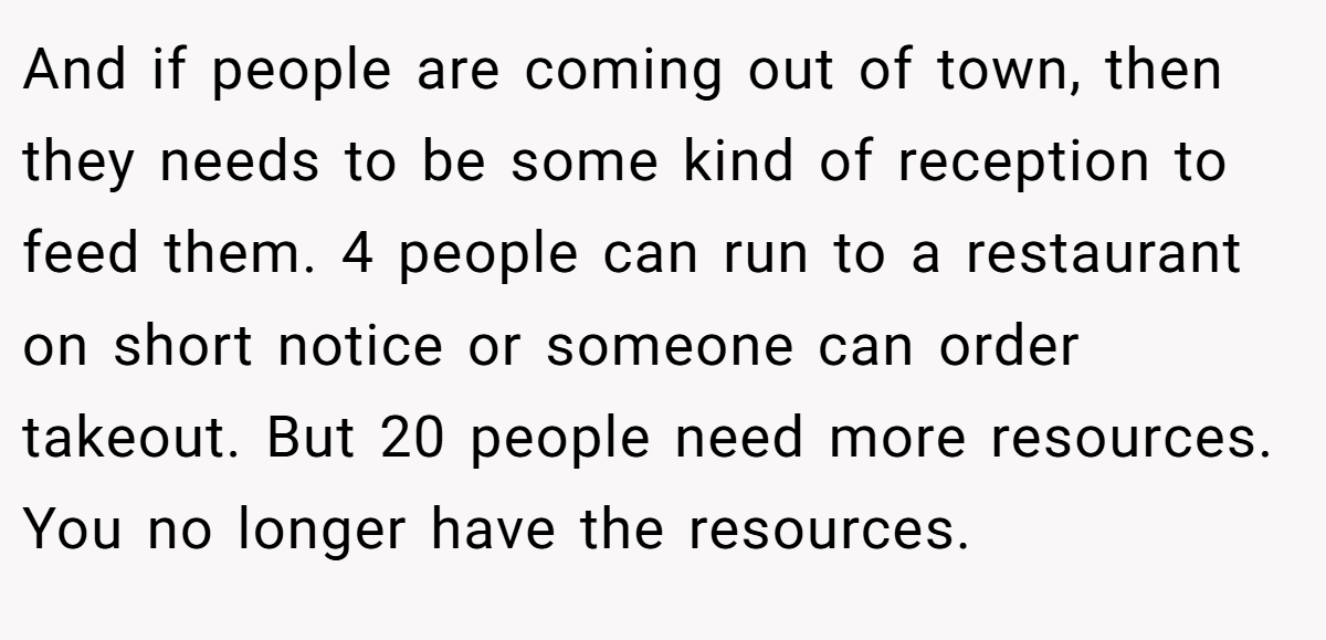 And if people are coming out of town, then they needs to be some kind of reception to feed them. 4 people can run to a restaurant on short notice or someone can order takeout. But 20 people need more resources. You no longer have the resources.