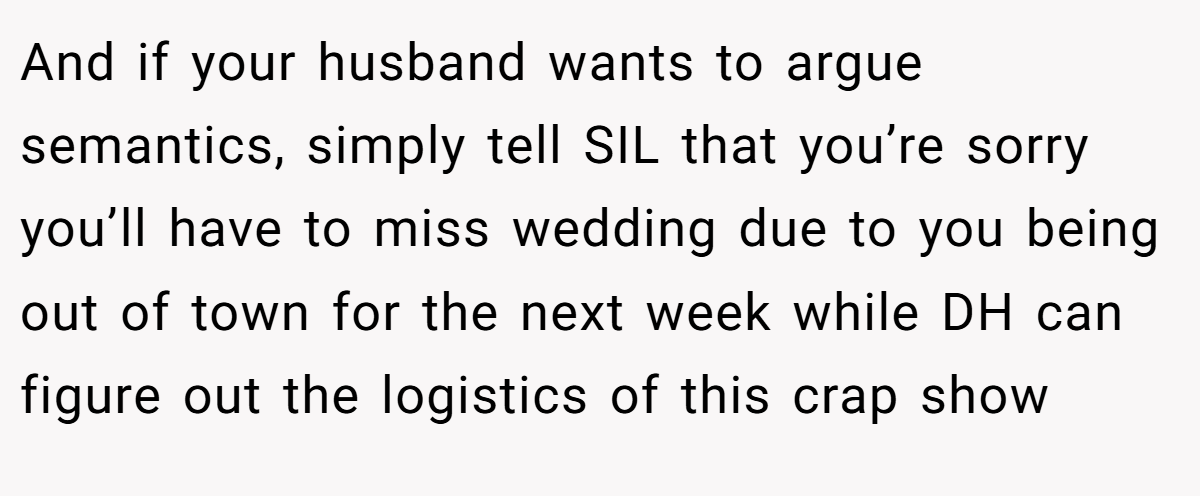 And if your husband wants to argue semantics, simply tell SIL that you’re sorry you’ll have to miss wedding due to you being out of town for the next week while DH can figure out the logistics of this crap show