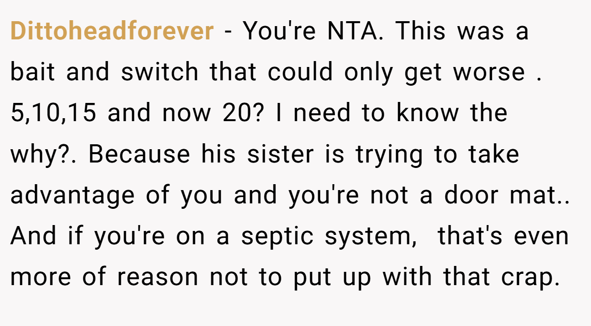 Dittoheadforever − You're NTA. This was a bait and switch that could only get worse . 5,10,15 and now 20? I need to know the why?. Because his sister is trying to take advantage of you and you're not a door mat.. And if you're on a septic system,  that's even more of reason not to put up with that crap.