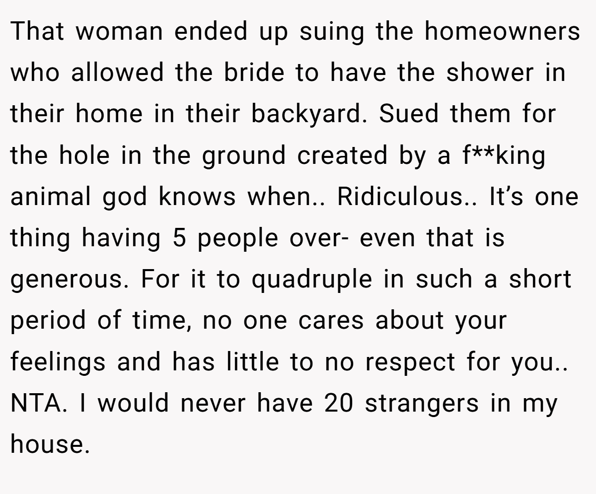 That woman ended up suing the homeowners who allowed the bride to have the shower in their home in their backyard. Sued them for the hole in the ground created by a f**king animal god knows when.. Ridiculous.. It’s one thing having 5 people over- even that is generous. For it to quadruple in such a short period of time, no one cares about your feelings and has little to no respect for you.. NTA. I would never have 20 strangers in my house.