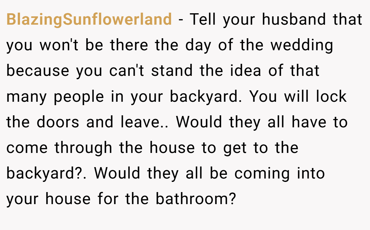 BlazingSunflowerland − Tell your husband that you won't be there the day of the wedding because you can't stand the idea of that many people in your backyard. You will lock the doors and leave.. Would they all have to come through the house to get to the backyard?. Would they all be coming into your house for the bathroom?