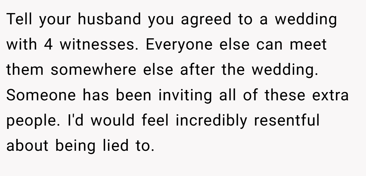 Tell your husband you agreed to a wedding with 4 witnesses. Everyone else can meet them somewhere else after the wedding. Someone has been inviting all of these extra people. I'd would feel incredibly resentful about being lied to.