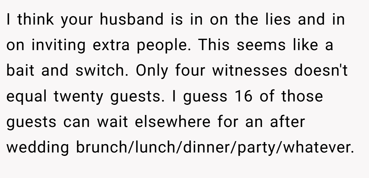 I think your husband is in on the lies and in on inviting extra people. This seems like a bait and switch. Only four witnesses doesn't equal twenty guests. I guess 16 of those guests can wait elsewhere for an after wedding brunch/lunch/dinner/party/whatever.