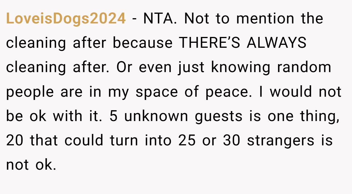 LoveisDogs2024 − NTA. Not to mention the cleaning after because THERE’S ALWAYS cleaning after. Or even just knowing random people are in my space of peace. I would not be ok with it. 5 unknown guests is one thing, 20 that could turn into 25 or 30 strangers is not ok.