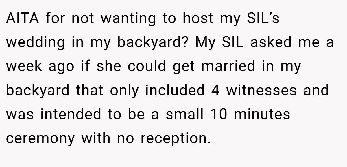 AITA for not wanting to host my SIL’s wedding in my backyard? My SIL asked me a week ago if she could get married in my backyard that only included 4 witnesses and was intended to be a small 10 minutes ceremony with no reception.