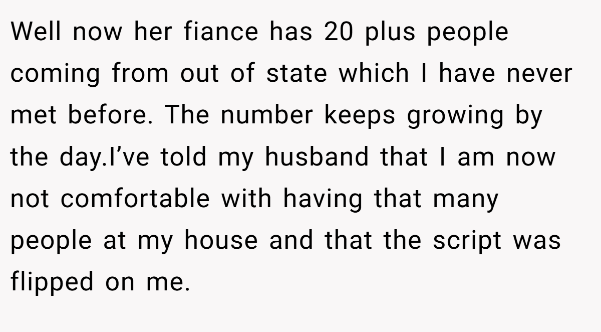 Well now her fiance has 20 plus people coming from out of state which I have never met before. The number keeps growing by the day.I’ve told my husband that I am now not comfortable with having that many people at my house and that the script was flipped on me.