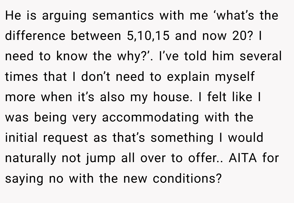 He is arguing semantics with me ‘what’s the difference between 5,10,15 and now 20? I need to know the why?’. I’ve told him several times that I don’t need to explain myself more when it’s also my house. I felt like I was being very accommodating with the initial request as that’s something I would naturally not jump all over to offer.. AITA for saying no with the new conditions?