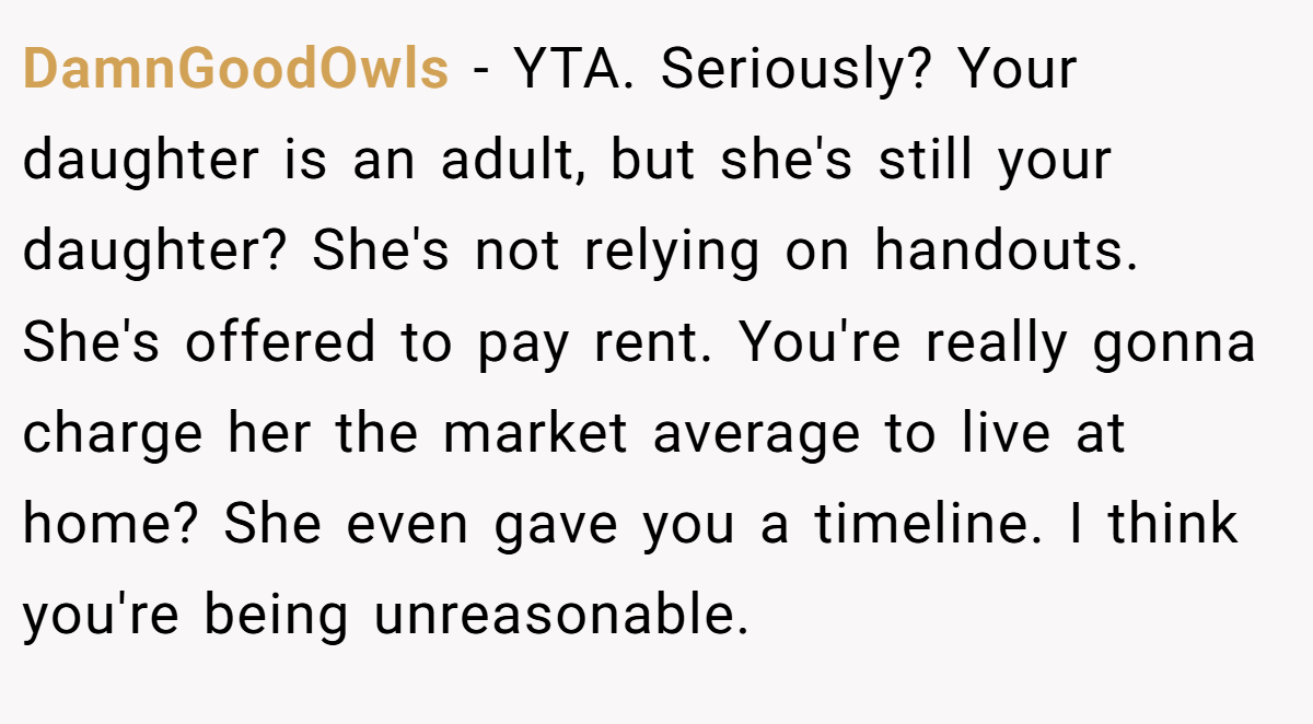 DamnGoodOwls − YTA. Seriously? Your daughter is an adult, but she's still your daughter? She's not relying on handouts. She's offered to pay rent. You're really gonna charge her the market average to live at home? She even gave you a timeline. I think you're being unreasonable.