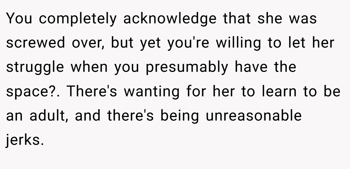 You completely acknowledge that she was screwed over, but yet you're willing to let her struggle when you presumably have the space?. There's wanting for her to learn to be an adult, and there's being unreasonable jerks.