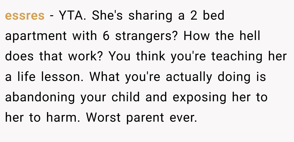 essres − YTA. She's sharing a 2 bed apartment with 6 strangers? How the hell does that work? You think you're teaching her a life lesson. What you're actually doing is abandoning your child and exposing her to her to harm. Worst parent ever.