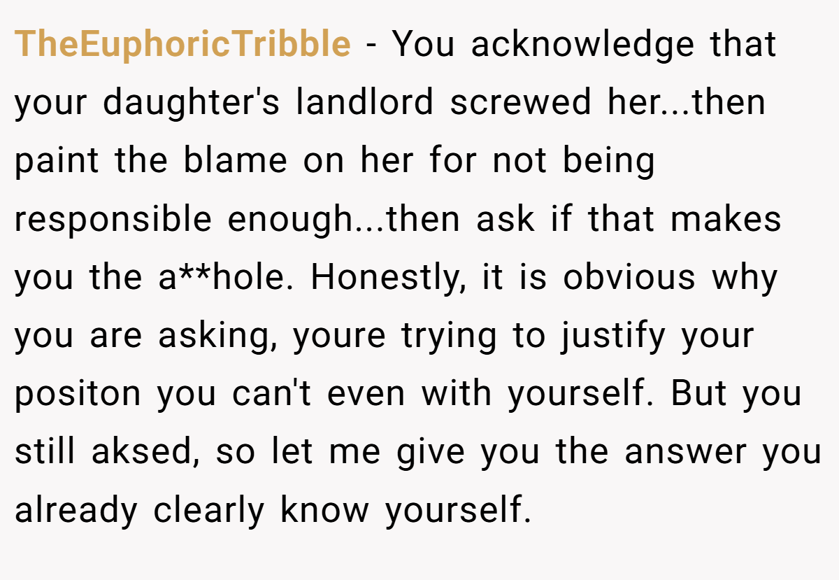 TheEuphoricTribble − You acknowledge that your daughter's landlord screwed her...then paint the blame on her for not being responsible enough...then ask if that makes you the a**hole. Honestly, it is obvious why you are asking, youre trying to justify your positon you can't even with yourself. But you still aksed, so let me give you the answer you already clearly know yourself.