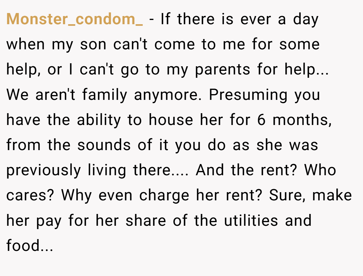 Monster_condom_ − If there is ever a day when my son can't come to me for some help, or I can't go to my parents for help... We aren't family anymore. Presuming you have the ability to house her for 6 months, from the sounds of it you do as she was previously living there.... And the rent? Who cares? Why even charge her rent? Sure, make her pay for her share of the utilities and food...