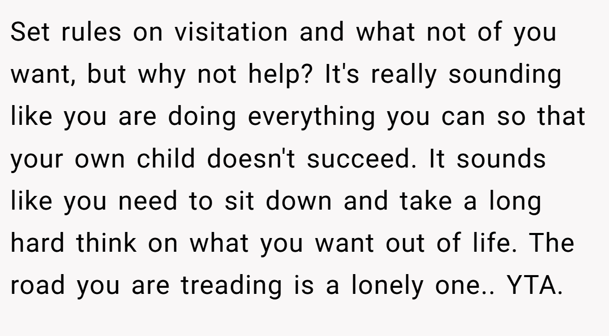 Set rules on visitation and what not of you want, but why not help? It's really sounding like you are doing everything you can so that your own child doesn't succeed. It sounds like you need to sit down and take a long hard think on what you want out of life. The road you are treading is a lonely one.. YTA.