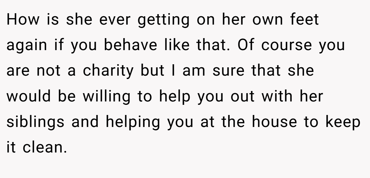 How is she ever getting on her own feet again if you behave like that. Of course you are not a charity but I am sure that she would be willing to help you out with her siblings and helping you at the house to keep it clean.