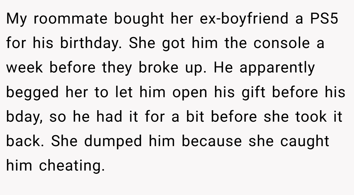 My roommate bought her ex-boyfriend a PS5 for his birthday. She got him the console a week before they broke up. He apparently begged her to let him open his gift before his bday, so he had it for a bit before she took it back. She dumped him because she caught him cheating.