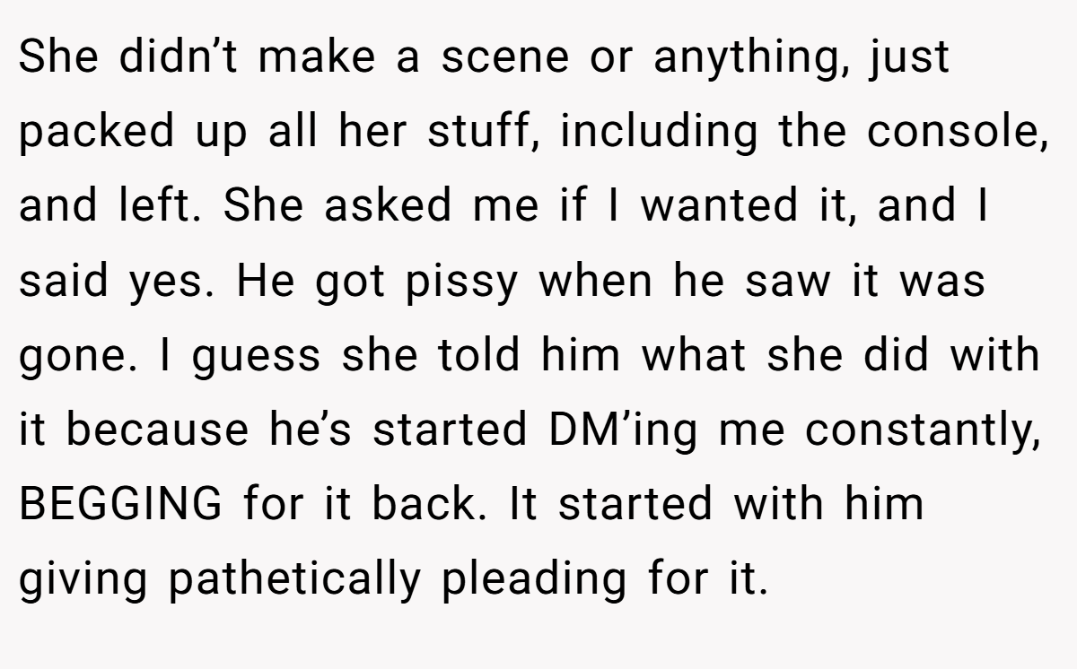 She didn’t make a scene or anything, just packed up all her stuff, including the console, and left. She asked me if I wanted it, and I said yes. He got pissy when he saw it was gone. I guess she told him what she did with it because he’s started DM’ing me constantly, BEGGING for it back. It started with him giving pathetically pleading for it.