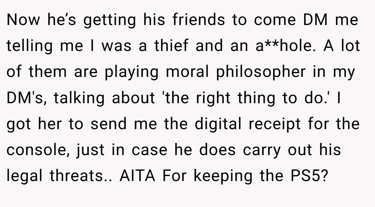 Now he’s getting his friends to come DM me telling me I was a thief and an a**hole. A lot of them are playing moral philosopher in my DM's, talking about 'the right thing to do.' I got her to send me the digital receipt for the console, just in case he does carry out his legal threats.. AITA For keeping the PS5?