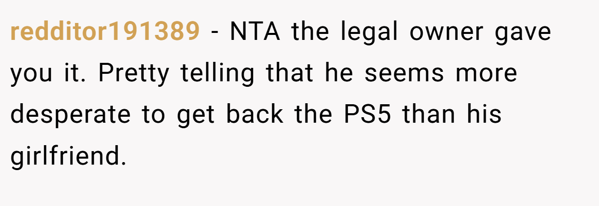 redditor191389 - NTA the legal owner gave you it. Pretty telling that he seems more desperate to get back the PS5 than his girlfriend.