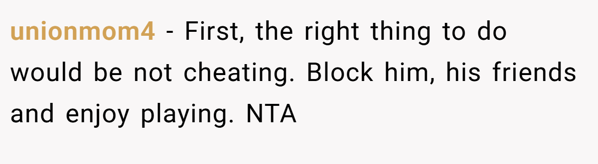 unionmom4 - First, the right thing to do would be not cheating. Block him, his friends and enjoy playing. NTA