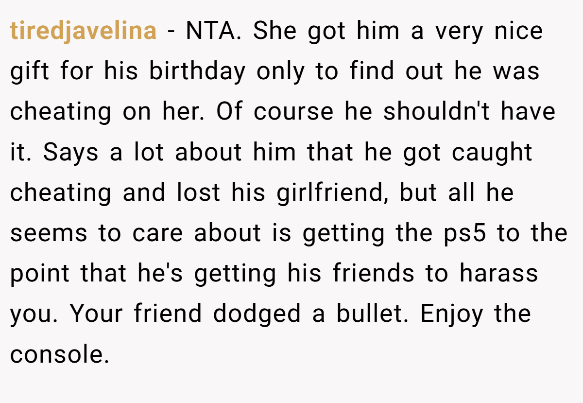 tiredjavelina - NTA. She got him a very nice gift for his birthday only to find out he was cheating on her. Of course he shouldn't have it. Says a lot about him that he got caught cheating and lost his girlfriend, but all he seems to care about is getting the ps5 to the point that he's getting his friends to harass you. Your friend dodged a bullet. Enjoy the console.