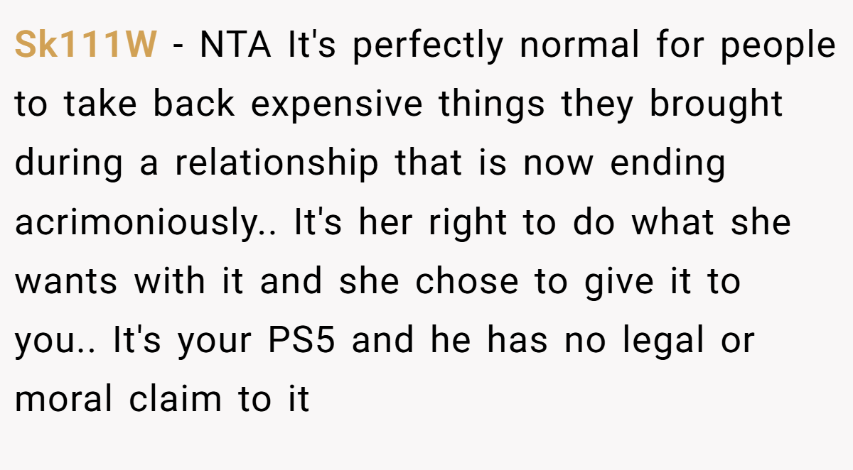 Sk111W - NTA It's perfectly normal for people to take back expensive things they brought during a relationship that is now ending acrimoniously.. It's her right to do what she wants with it and she chose to give it to you.. It's your PS5 and he has no legal or moral claim to it