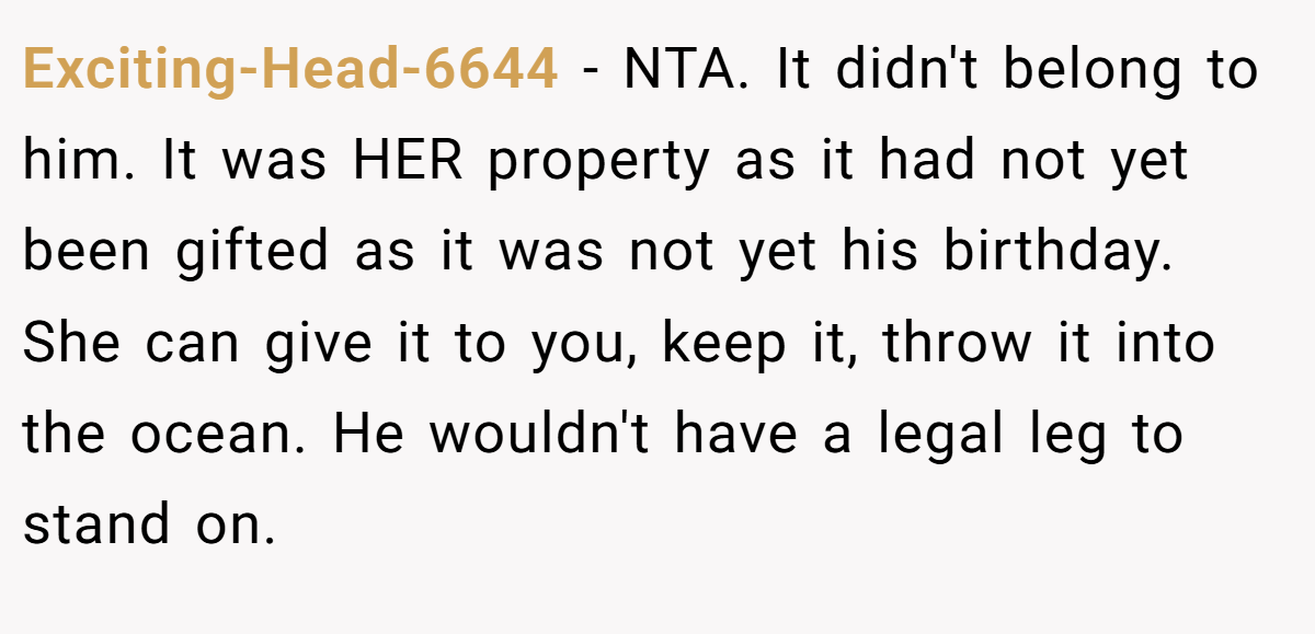 Exciting-Head-6644 - NTA. It didn't belong to him. It was HER property as it had not yet been gifted as it was not yet his birthday. She can give it to you, keep it, throw it into the ocean. He wouldn't have a legal leg to stand on.
