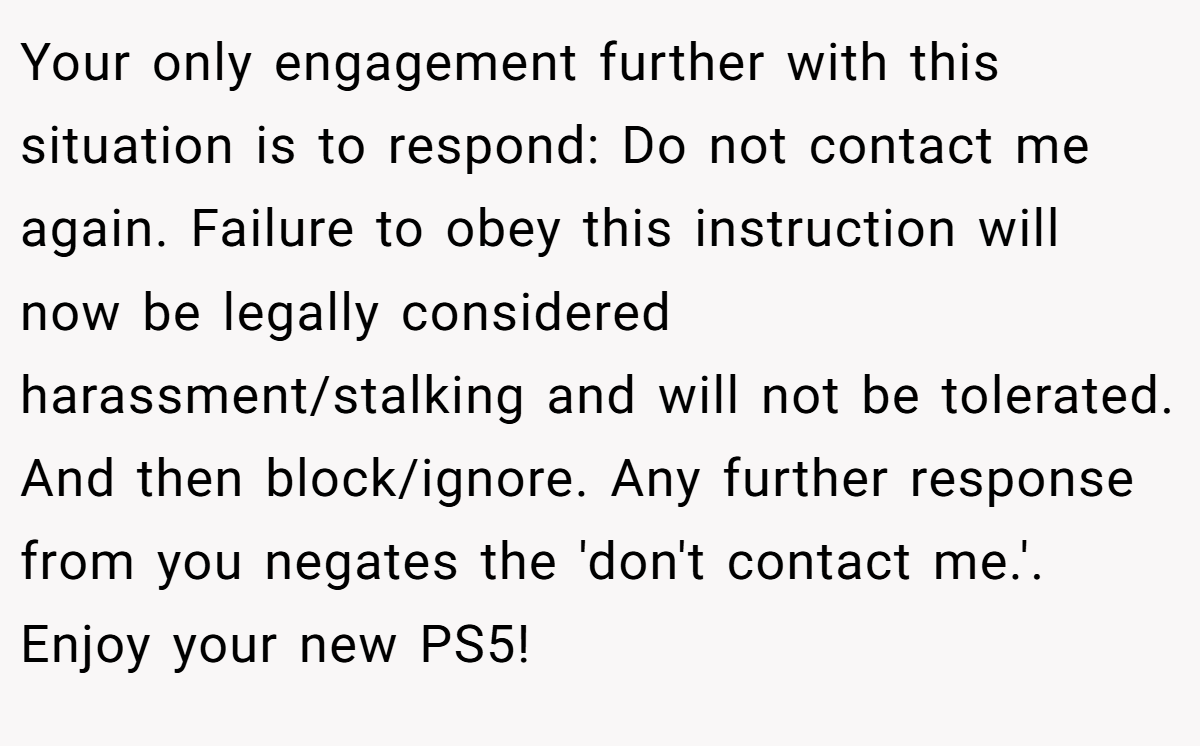 Your only engagement further with this situation is to respond: Do not contact me again. Failure to obey this instruction will now be legally considered harassment/stalking and will not be tolerated. And then block/ignore. Any further response from you negates the 'don't contact me.'. Enjoy your new PS5!