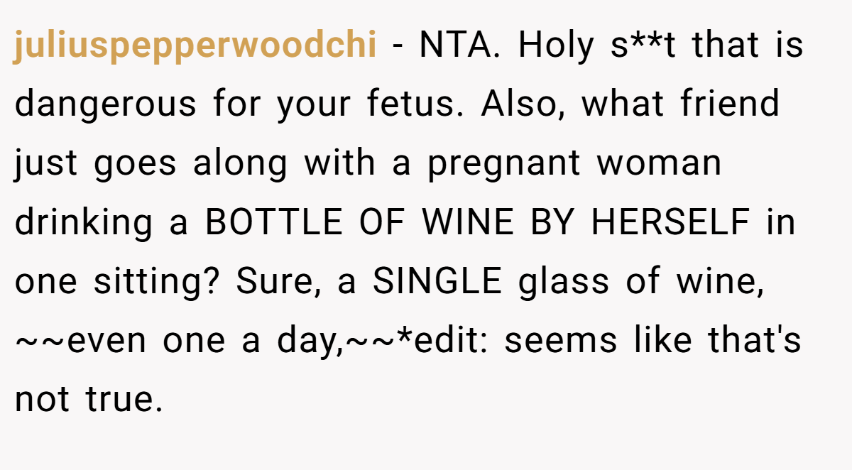 juliuspepperwoodchi − NTA. Holy s**t that is dangerous for your fetus. Also, what friend just goes along with a pregnant woman drinking a BOTTLE OF WINE BY HERSELF in one sitting? Sure, a SINGLE glass of wine, ~~even one a day,~~*edit: seems like that's not true.