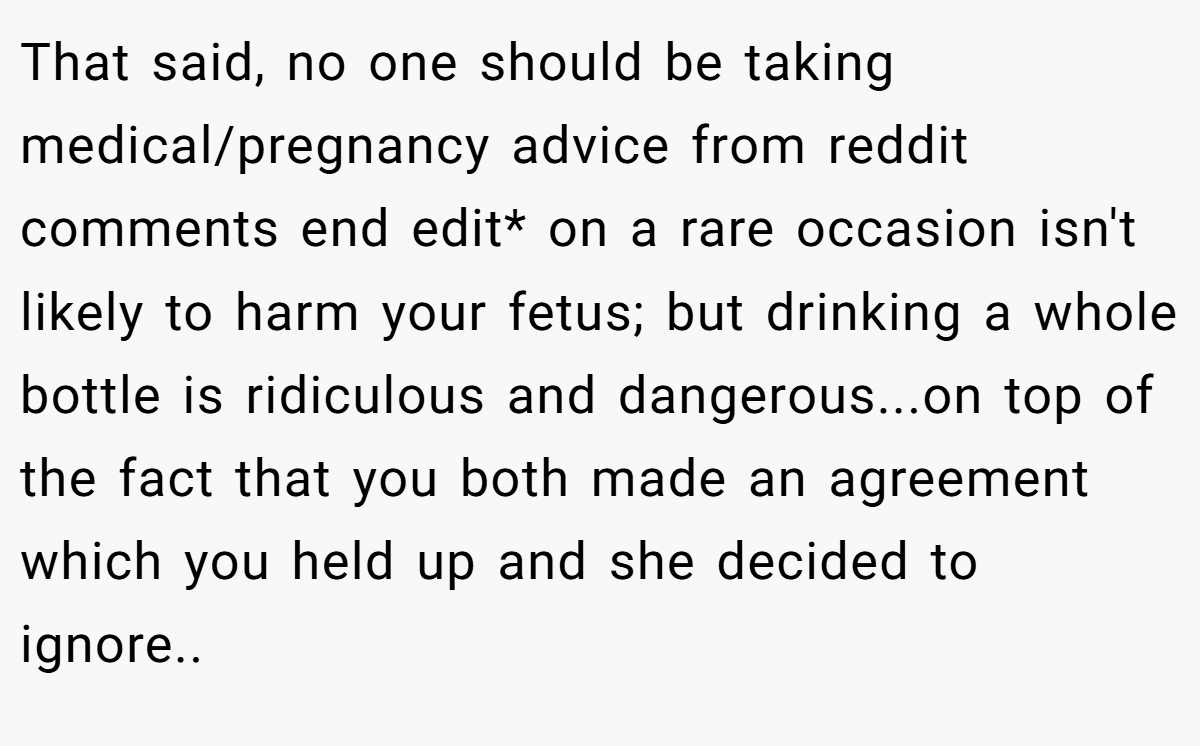 That said, no one should be taking medical/pregnancy advice from reddit comments end edit* on a rare occasion isn't likely to harm your fetus; but drinking a whole bottle is ridiculous and dangerous...on top of the fact that you both made an agreement which you held up and she decided to ignore..