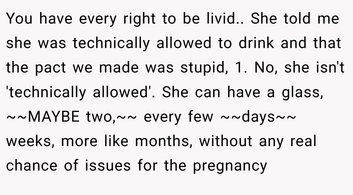 You have every right to be livid.. She told me she was technically allowed to drink and that the pact we made was stupid, 1. No, she isn't 'technically allowed'. She can have a glass, ~~MAYBE two,~~ every few ~~days~~ weeks, more like months, without any real chance of issues for the pregnancy