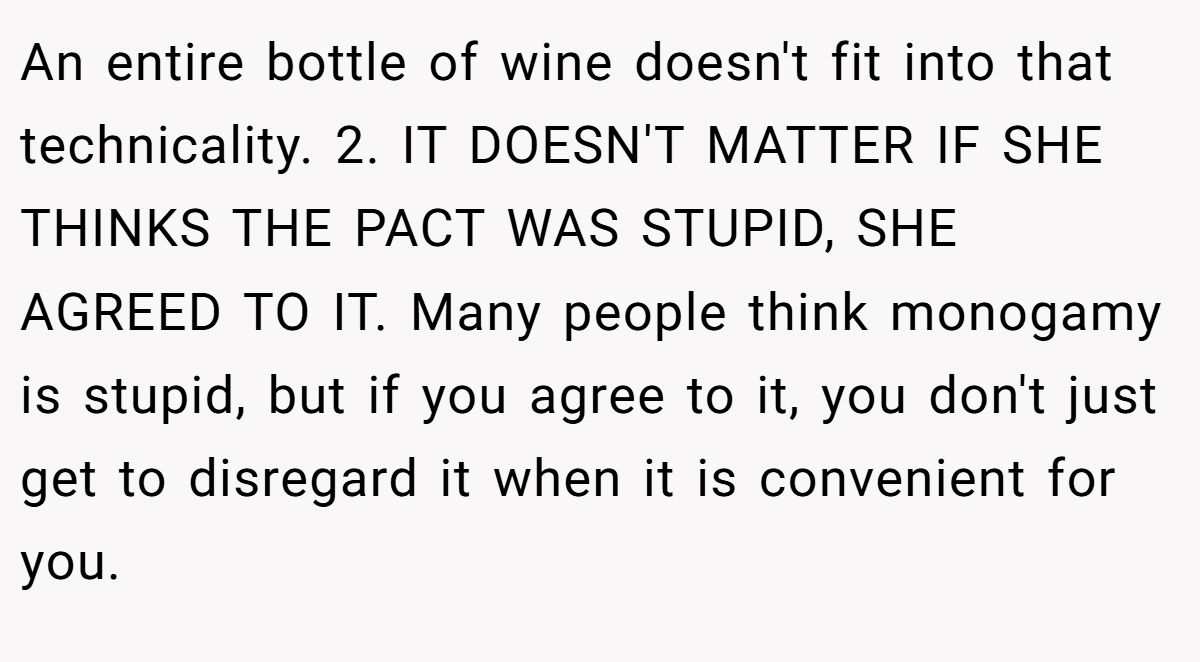 An entire bottle of wine doesn't fit into that technicality. 2. IT DOESN'T MATTER IF SHE THINKS THE PACT WAS STUPID, SHE AGREED TO IT. Many people think monogamy is stupid, but if you agree to it, you don't just get to disregard it when it is convenient for you.