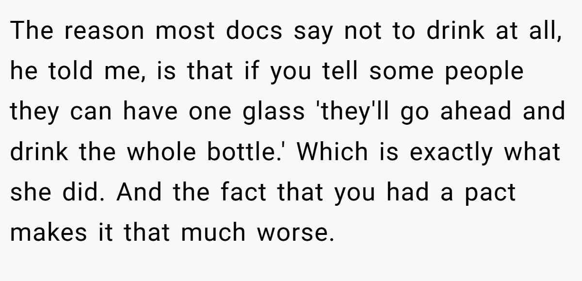 The reason most docs say not to drink at all, he told me, is that if you tell some people they can have one glass 'they'll go ahead and drink the whole bottle.' Which is exactly what she did. And the fact that you had a pact makes it that much worse.