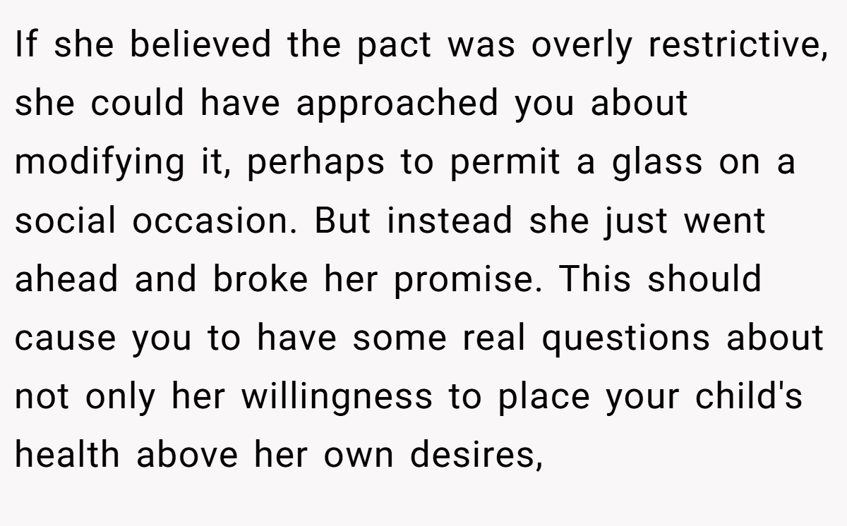 If she believed the pact was overly restrictive, she could have approached you about modifying it, perhaps to permit a glass on a social occasion. But instead she just went ahead and broke her promise. This should cause you to have some real questions about not only her willingness to place your child's health above her own desires,