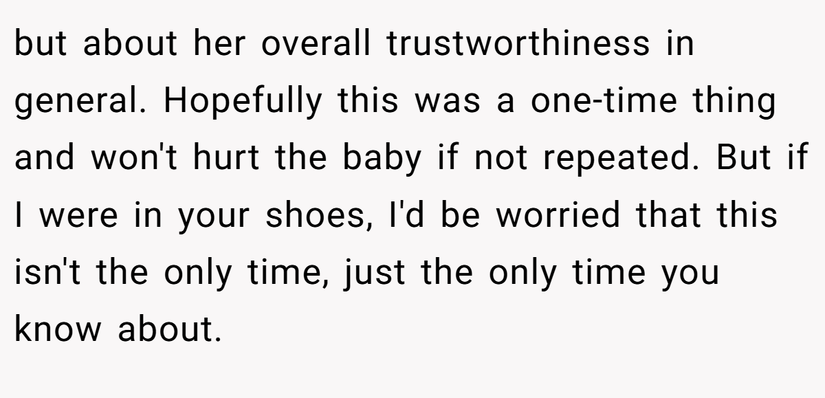 but about her overall trustworthiness in general. Hopefully this was a one-time thing and won't hurt the baby if not repeated. But if I were in your shoes, I'd be worried that this isn't the only time, just the only time you know about.