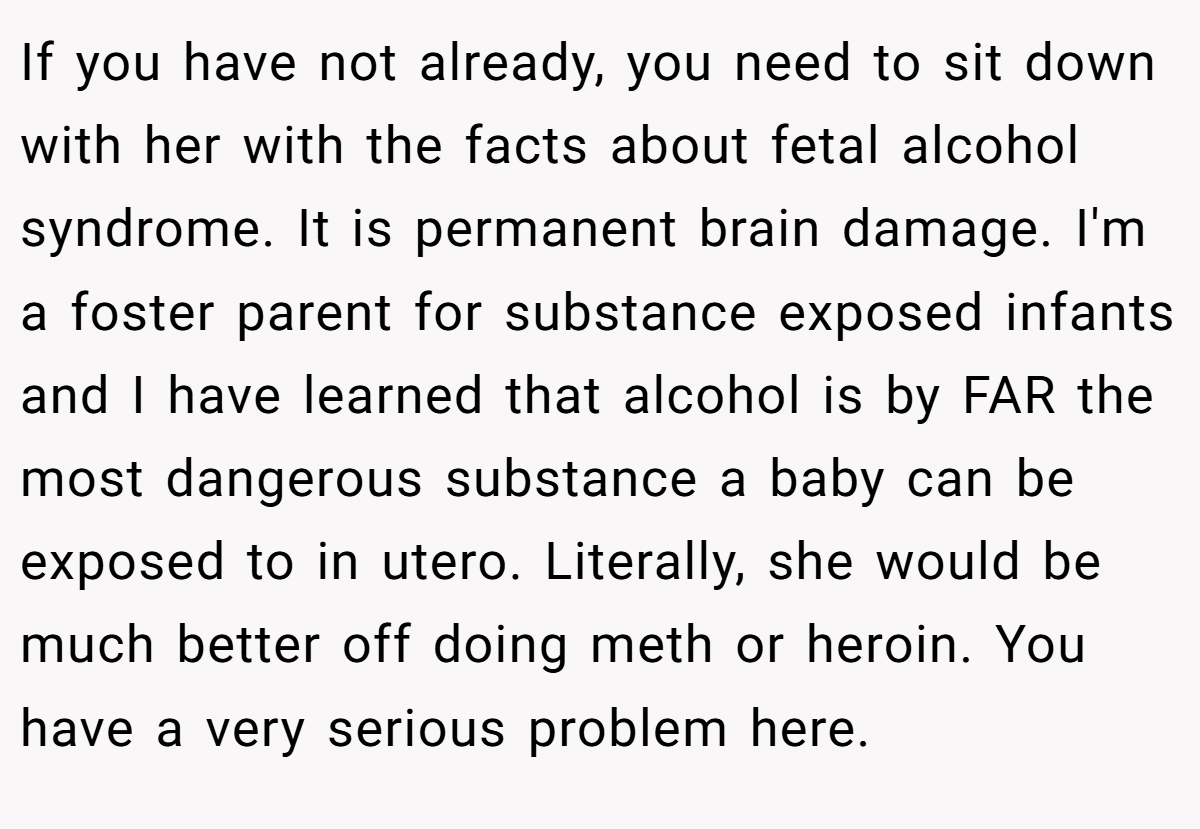 If you have not already, you need to sit down with her with the facts about fetal alcohol syndrome. It is permanent brain damage. I'm a foster parent for substance exposed infants and I have learned that alcohol is by FAR the most dangerous substance a baby can be exposed to in utero. Literally, she would be much better off doing meth or heroin. You have a very serious problem here.