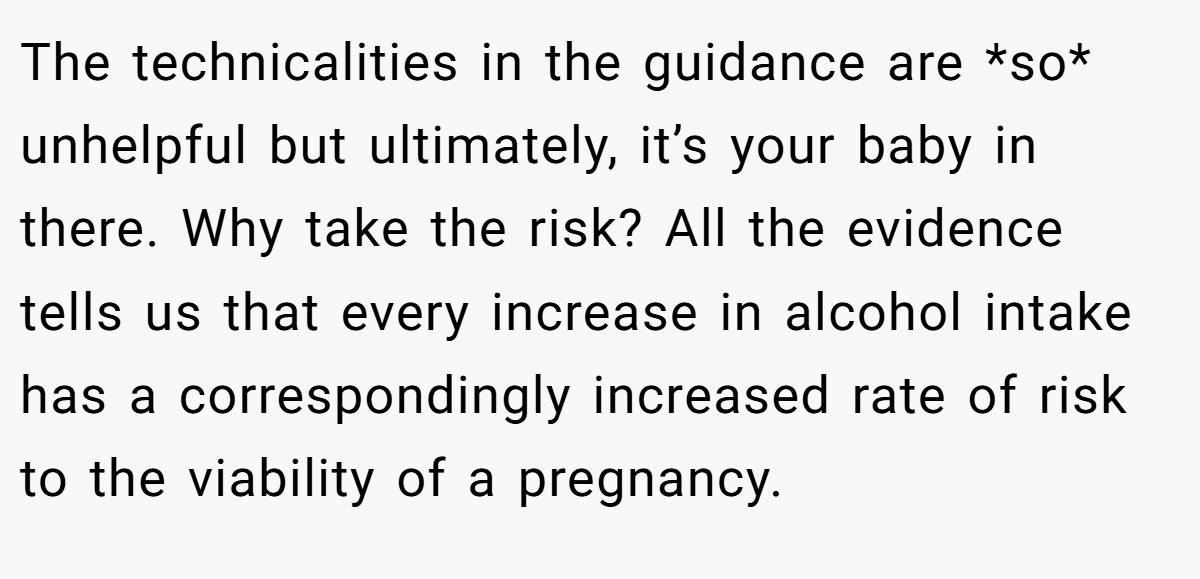 The technicalities in the guidance are *so* unhelpful but ultimately, it’s your baby in there. Why take the risk? All the evidence tells us that every increase in alcohol intake has a correspondingly increased rate of risk to the viability of a pregnancy.