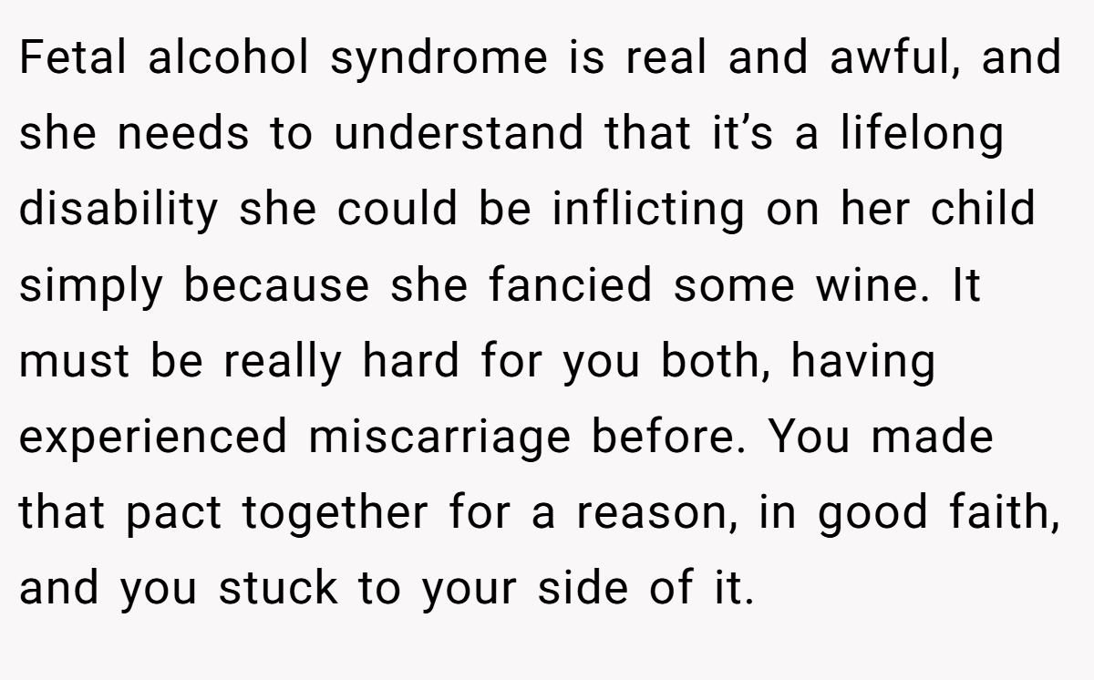 Fetal alcohol syndrome is real and awful, and she needs to understand that it’s a lifelong disability she could be inflicting on her child simply because she fancied some wine. It must be really hard for you both, having experienced miscarriage before. You made that pact together for a reason, in good faith, and you stuck to your side of it.