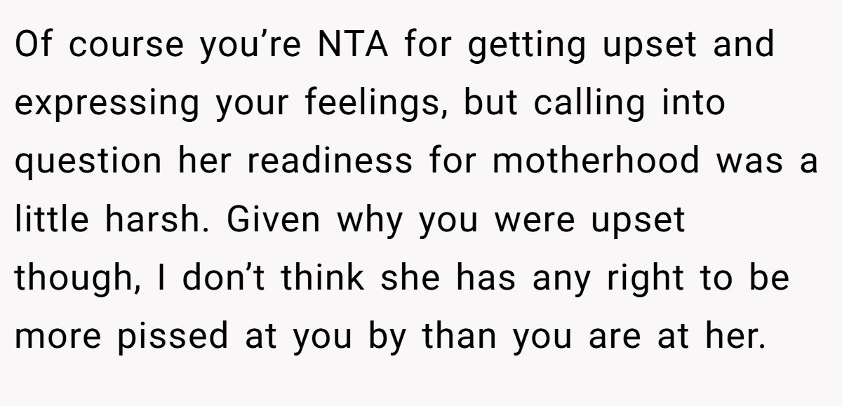 Of course you’re NTA for getting upset and expressing your feelings, but calling into question her readiness for motherhood was a little harsh. Given why you were upset though, I don’t think she has any right to be more pissed at you by than you are at her.