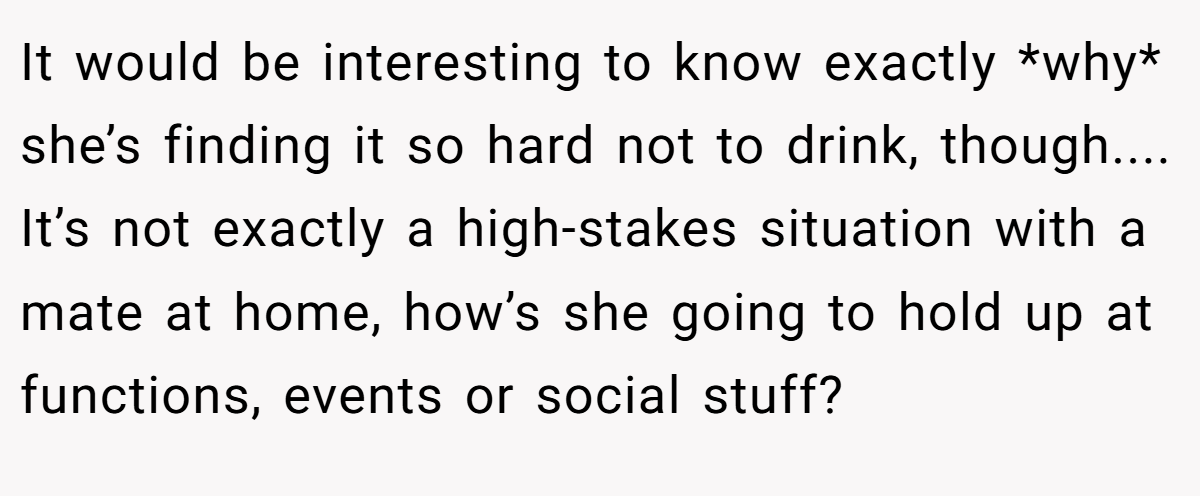 It would be interesting to know exactly *why* she’s finding it so hard not to drink, though.... It’s not exactly a high-stakes situation with a mate at home, how’s she going to hold up at functions, events or social stuff?